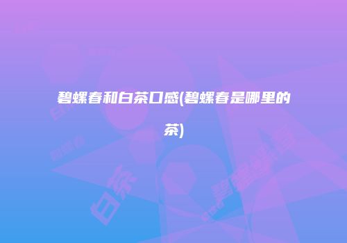 碧螺春和白茶口感(碧螺春是哪里的茶)