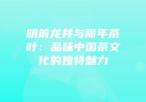 明前龙井与隔年茶叶：品味中国茶文化的独特魅力