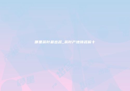 哪里茶叶最出名_茶叶产地排名前十