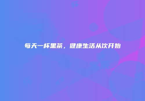 每天一杯黑茶，健康生活从饮开始