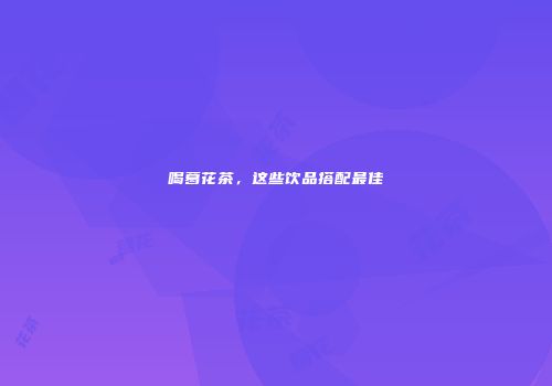 喝葛花茶，这些饮品搭配最佳