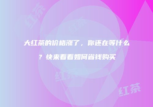 大红茶的价格涨了，你还在等什么？快来看看如何省钱购买