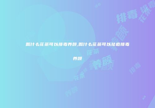 喝什么花茶可以排毒养颜,喝什么花茶可以祛痘排毒养颜