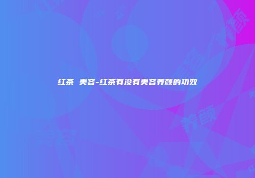 红茶 美容-红茶有没有美容养颜的功效