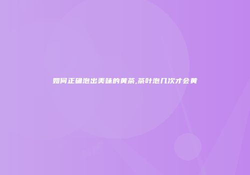 如何正确泡出美味的黄茶,茶叶泡几次才会黄