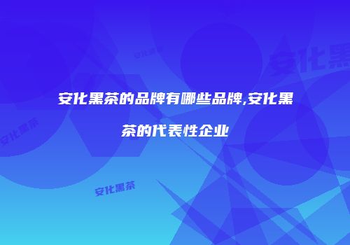 安化黑茶的品牌有哪些品牌,安化黑茶的代表性企业