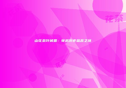 山花茶叶城固：穿越历史品茗之旅