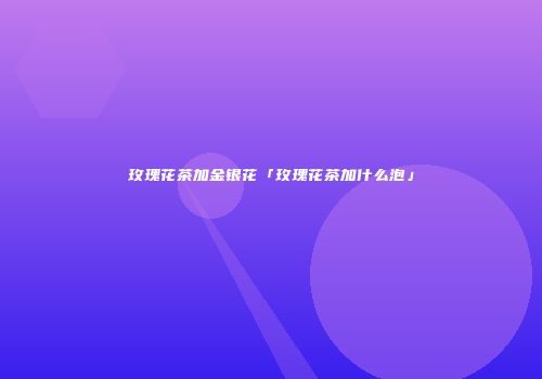 玫瑰花茶加金银花「玫瑰花茶加什么泡」