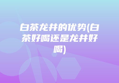 白茶龙井的优势(白茶好喝还是龙井好喝)
