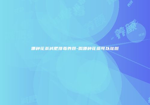 哪种花茶减肥排毒养颜-喝哪种花茶可以祛斑