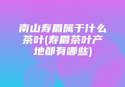 南山寿眉属于什么茶叶(寿眉茶叶产地都有哪些)