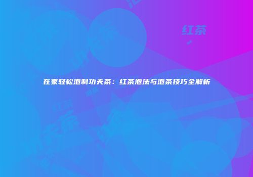 在家轻松泡制功夫茶：红茶泡法与泡茶技巧全解析