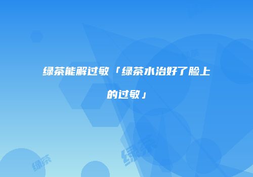 绿茶能解过敏「绿茶水治好了脸上的过敏」