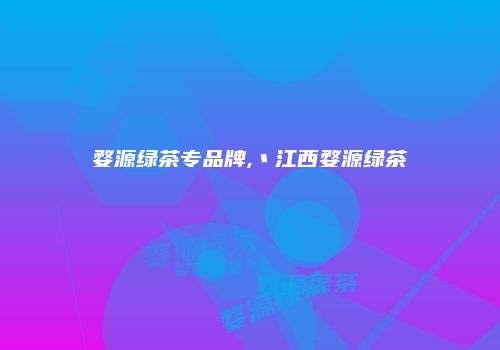 婺源绿茶专品牌,丶江西婺源绿茶
