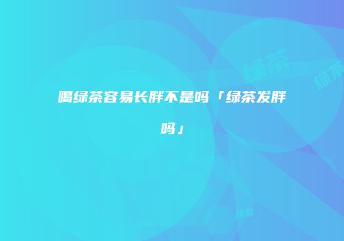喝绿茶容易长胖不是吗「绿茶发胖吗」