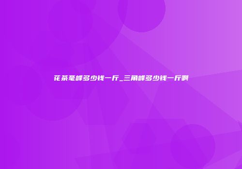 花茶毫峰多少钱一斤_三角峰多少钱一斤啊