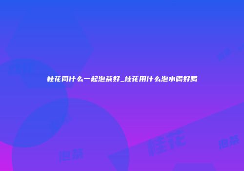 桂花同什么一起泡茶好_桂花用什么泡水喝好喝