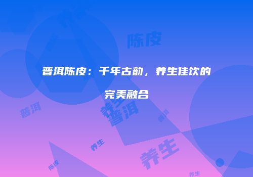 普洱陈皮：千年古韵，养生佳饮的完美融合