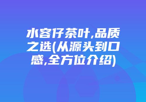 水容仔茶叶,品质之选(从源头到口感,全方位介绍)