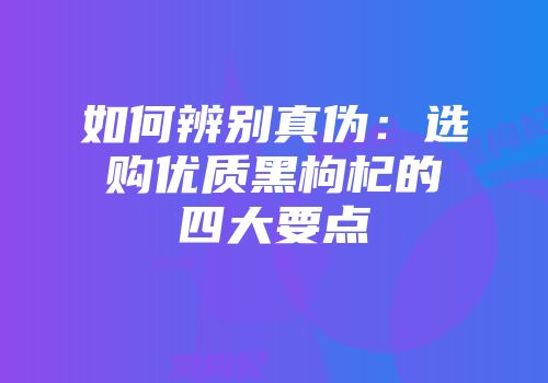 如何辨别真伪：选购优质黑枸杞的四大要点