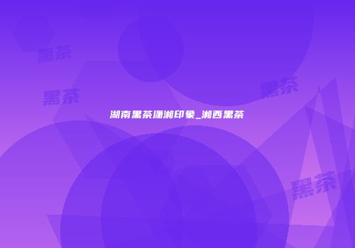 湖南黑茶潇湘印象_湘西黑茶