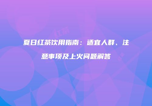 夏日红茶饮用指南：适宜人群、注意事项及上火问题解答