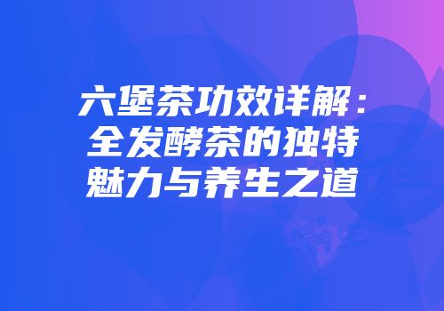 六堡茶功效详解：全发酵茶的独特魅力与养生之道