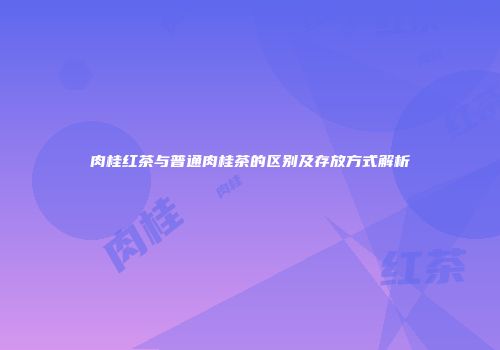 肉桂红茶与普通肉桂茶的区别及存放方式解析