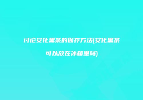 讨论安化黑茶的保存方法(安化黑茶可以放在冰箱里吗)