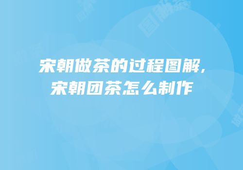 宋朝做茶的过程图解,宋朝团茶怎么制作