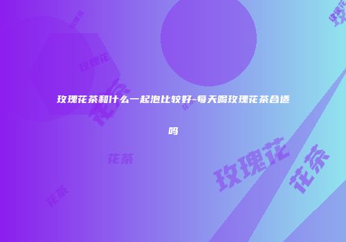 玫瑰花茶和什么一起泡比较好-每天喝玫瑰花茶合适吗