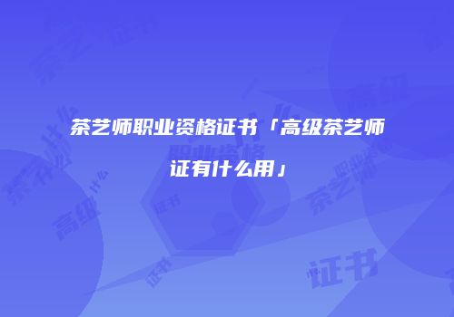 茶艺师职业资格证书「高级茶艺师证有什么用」