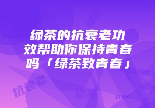 绿茶的抗衰老功效帮助你保持青春吗「绿茶致青春」