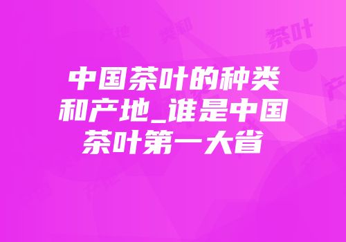中国茶叶的种类和产地_谁是中国茶叶第一大省