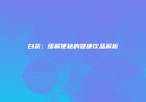 白茶：缓解便秘的健康饮品解析