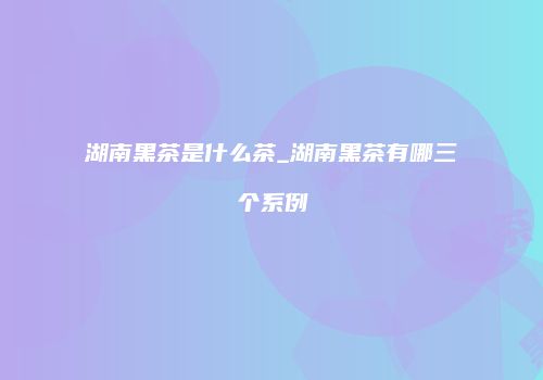 湖南黑茶是什么茶_湖南黑茶有哪三个系例