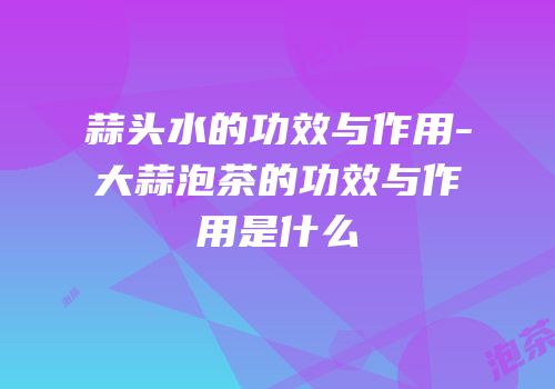 蒜头水的功效与作用-大蒜泡茶的功效与作用是什么