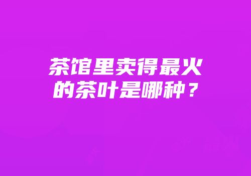 茶馆里卖得最火的茶叶是哪种？