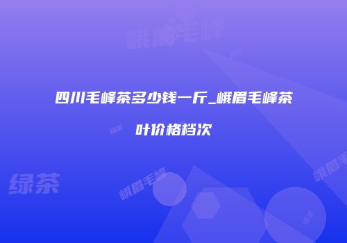 四川毛峰茶多少钱一斤_峨眉毛峰茶叶价格档次