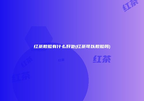 红茶敷脸有什么好处(红茶可以敷脸吗)