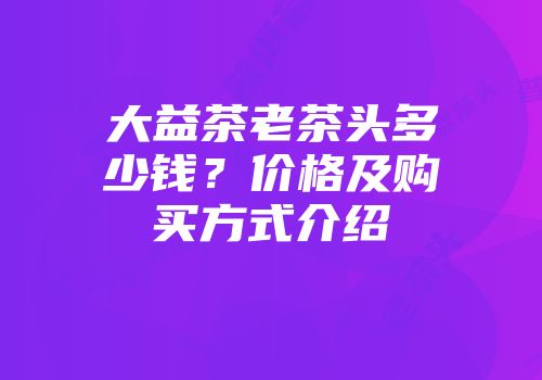 大益茶老茶头多少钱？价格及购买方式介绍
