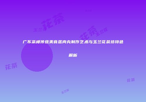 广东茶楼传统美食蒸肉丸制作艺术与玉兰花茶坊特色解析