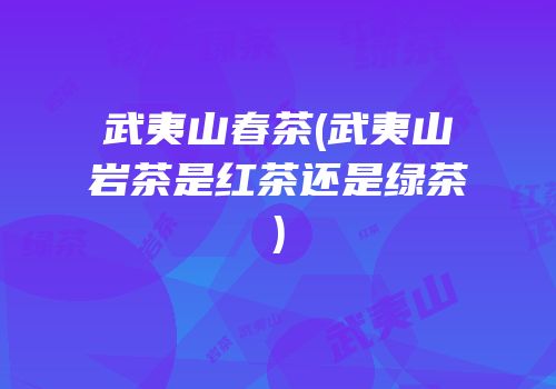 武夷山春茶(武夷山岩茶是红茶还是绿茶)