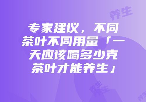 专家建议，不同茶叶不同用量「一天应该喝多少克茶叶才能养生」