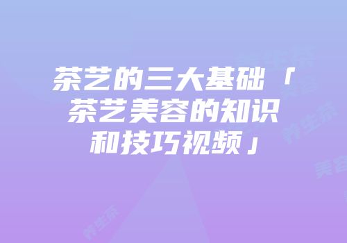 茶艺的三大基础「茶艺美容的知识和技巧视频」