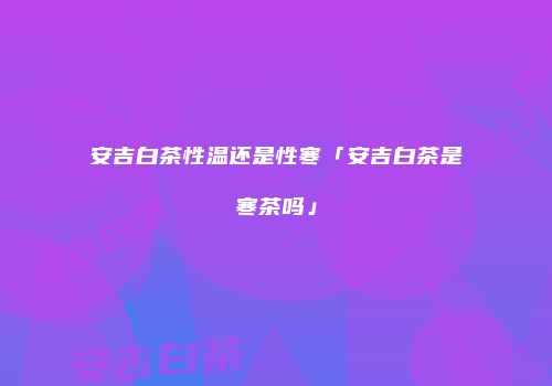 安吉白茶性温还是性寒「安吉白茶是寒茶吗」