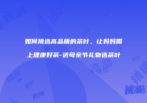 如何挑选高品质的茶叶，让妈妈喝上健康好茶-送母亲节礼物选茶叶