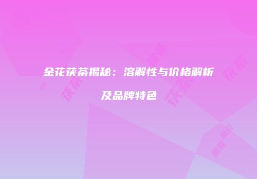 金花茯茶揭秘：溶解性与价格解析及品牌特色