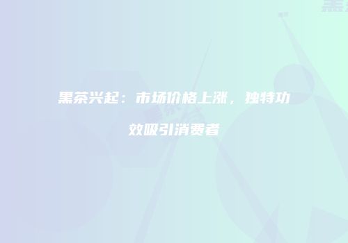 黑茶兴起：市场价格上涨，独特功效吸引消费者