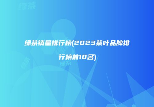 绿茶销量排行榜(2023茶叶品牌排行榜前10名)
